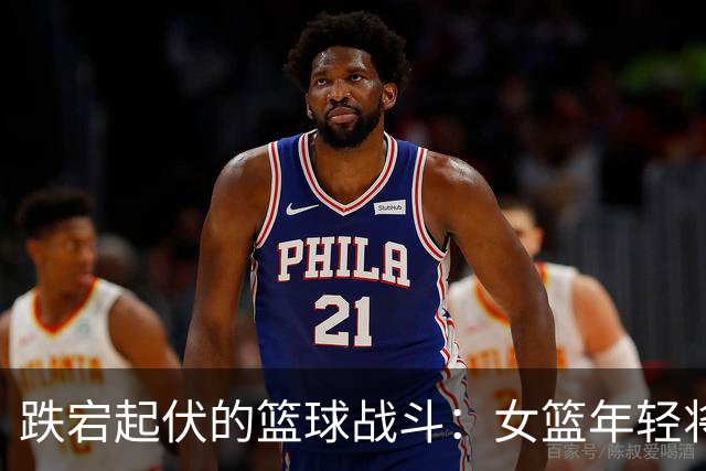跌宕起伏的篮球战斗：女篮年轻将士勇敢追梦！